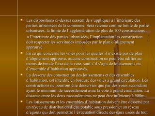  Les dispositions ci-dessus cessent de s’appliquer à l’intérieure desLes dispositions ci-dessus cessent de s’appliquer à l’intérieure des
parties urbanisées de la commune. Sera retenue comme limite de partieparties urbanisées de la commune. Sera retenue comme limite de partie
urbanisées, la limite de l’agglomération de plus de 100 constructions .urbanisées, la limite de l’agglomération de plus de 100 constructions .
a l’intérieure des parties urbanisées, l’implantation les constructiona l’intérieure des parties urbanisées, l’implantation les construction
doit respecter les servitudes imposées par le plan d’alignementdoit respecter les servitudes imposées par le plan d’alignement
approuvé.approuvé.
 En ce qui concerne les voies pour les quelles il n’existe pas de planEn ce qui concerne les voies pour les quelles il n’existe pas de plan
d’alignement approuvé, aucune construction ne peut être édifier aud’alignement approuvé, aucune construction ne peut être édifier au
moins de 6m de l’axe de la voie, sauf s’il s’agit de lotissements oumoins de 6m de l’axe de la voie, sauf s’il s’agit de lotissements ou
d’ensemble d’habitation approuvés.d’ensemble d’habitation approuvés.
 La desserte des construction des lotissements et des ensemblesLa desserte des construction des lotissements et des ensembles
d’habitation, est interdite en bordure des voies à grand circulation. Lesd’habitation, est interdite en bordure des voies à grand circulation. Les
constructions ne pourront être desservies que par des voies secondaireconstructions ne pourront être desservies que par des voies secondaire
ayant le minimum de raccordement avec la voie à grand circulation. Laayant le minimum de raccordement avec la voie à grand circulation. La
distance entre les deux raccordements ne peut être inférieure à 500m.distance entre les deux raccordements ne peut être inférieure à 500m.
 Les lotissements et les ensembles d’habitation doivent être desservi parLes lotissements et les ensembles d’habitation doivent être desservi par
un réseau de distribution d’eau potable sous pression et un réseauun réseau de distribution d’eau potable sous pression et un réseau
d’égouts qui doit permettre l’évacuation directe des eaux usées de toutd’égouts qui doit permettre l’évacuation directe des eaux usées de tout
 