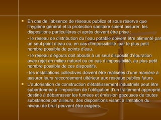  En cas de l’absence de réseaux publics et sous réserve queEn cas de l’absence de réseaux publics et sous réserve que
l’hygiène général et la protection sanitaire soient assurer, lesl’hygiène général et la protection sanitaire soient assurer, les
dispositions particulières ci après doivent être prise :dispositions particulières ci après doivent être prise :
- le réseau de distribution du l’eau potable doivent être alimenté par- le réseau de distribution du l’eau potable doivent être alimenté par
un seul point d’eau ou, en cas d’impossibilité ,par le plus petitun seul point d’eau ou, en cas d’impossibilité ,par le plus petit
nombre possible de points d’eau.nombre possible de points d’eau.
- le réseau d’égouts doit aboutir à un seul dispositif d’épuration- le réseau d’égouts doit aboutir à un seul dispositif d’épuration
avec rejet en milieu naturel ou on cas d’impossibilité, au plus petitavec rejet en milieu naturel ou on cas d’impossibilité, au plus petit
nombre possible de ces dispositifs.nombre possible de ces dispositifs.
- les installations collectives doivent être réalisées d’une manière à- les installations collectives doivent être réalisées d’une manière à
assurer leurs raccordement ultérieur aux réseaux publics futurs.assurer leurs raccordement ultérieur aux réseaux publics futurs.
 L’autorisation de construction d’établissement industriels peut êtreL’autorisation de construction d’établissement industriels peut être
subordonnée à l’imposition de l’obligation d’un traitement approprié,subordonnée à l’imposition de l’obligation d’un traitement approprié,
destiné à débarrasser les fumées et émission gazeuses de toutesdestiné à débarrasser les fumées et émission gazeuses de toutes
substances par ailleurs, des dispositions visant à limitation dusubstances par ailleurs, des dispositions visant à limitation du
niveau de bruit peuvent être exigées.niveau de bruit peuvent être exigées.
 