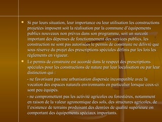  Si par leurs situation, leur importance ou leur utilisation les constructionsSi par leurs situation, leur importance ou leur utilisation les constructions
projetées imposent soit la réalisation par la commune d’équipementsprojetées imposent soit la réalisation par la commune d’équipements
publics nouveaux non prévus dans son programme, soit un surcoûtpublics nouveaux non prévus dans son programme, soit un surcoût
important des dépenses de fonctionnement des services publics, lesimportant des dépenses de fonctionnement des services publics, les
construction ne sont pas autorisées le permis de construire ne délivré queconstruction ne sont pas autorisées le permis de construire ne délivré que
sous réserve du projet des prescriptions spéciales définis par les lois lessous réserve du projet des prescriptions spéciales définis par les lois les
règlements en vigueur.règlements en vigueur.
 Le permis de construire est accordé dans le respect des prescriptionsLe permis de construire est accordé dans le respect des prescriptions
spéciales pour les constructions de nature par leur localisation ou par leurspéciales pour les constructions de nature par leur localisation ou par leur
distinction qui :distinction qui :
- ne favorisant pas une urbanisation dispersée incompatible avec la- ne favorisant pas une urbanisation dispersée incompatible avec la
vocation des espaces naturels environnants en particulier lorsque ceux-civocation des espaces naturels environnants en particulier lorsque ceux-ci
sont peu équipés.sont peu équipés.
- ne compromettent pas les activité agricoles ou forestières, notamment- ne compromettent pas les activité agricoles ou forestières, notamment
en raison de la valeur agronomique des sols, des structures agricoles, deen raison de la valeur agronomique des sols, des structures agricoles, de
l’existence de terrains produisant des denrées de qualité supérieure onl’existence de terrains produisant des denrées de qualité supérieure on
comportant des équipements spéciaux importants.comportant des équipements spéciaux importants.
 