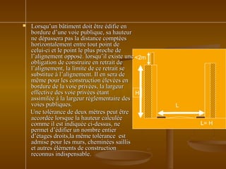  Lorsqu’un bâtiment doit être édifie enLorsqu’un bâtiment doit être édifie en
bordure d’une voie publique, sa hauteurbordure d’une voie publique, sa hauteur
ne dépassera pas la distance comptéesne dépassera pas la distance comptées
horizontalement entre tout point dehorizontalement entre tout point de
celui-ci et le point le plus proche decelui-ci et le point le plus proche de
l’alignement opposé. lorsqu’il existe unel’alignement opposé. lorsqu’il existe une
obligation de construire en retrait deobligation de construire en retrait de
l’alignement, la limite de ce retrait sel’alignement, la limite de ce retrait se
substitue à l’alignement. Il en sera desubstitue à l’alignement. Il en sera de
même pour les construction élevées enmême pour les construction élevées en
bordure de la voie privées, la largeurbordure de la voie privées, la largeur
effective des voie privées étanteffective des voie privées étant
assimilée à la largeur réglementaire desassimilée à la largeur réglementaire des
voies publiques.voies publiques.
Une tolérance de deux mètres peut êtreUne tolérance de deux mètres peut être
accordée lorsque la hauteur calculéeaccordée lorsque la hauteur calculée
comme il est indiquée ci-dessus, necomme il est indiquée ci-dessus, ne
permet d’édifier un nombre entierpermet d’édifier un nombre entier
d’étages droits,la même tolérance estd’étages droits,la même tolérance est
admise pour les murs, cheminées saillisadmise pour les murs, cheminées saillis
et autres éléments de constructionet autres éléments de construction
reconnus indispensable.reconnus indispensable.
H
L
L= H
<2m
 