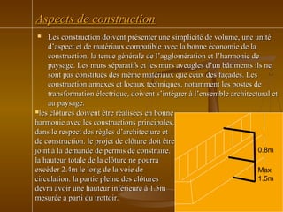 Aspects de constructionAspects de construction
 Les construction doivent présenter une simplicité de volume, une unitéLes construction doivent présenter une simplicité de volume, une unité
d’aspect et de matériaux compatible avec la bonne économie de lad’aspect et de matériaux compatible avec la bonne économie de la
construction, la tenue générale de l’agglomération et l’harmonie deconstruction, la tenue générale de l’agglomération et l’harmonie de
paysage. Les murs séparatifs et les murs aveugles d’un bâtiments ils nepaysage. Les murs séparatifs et les murs aveugles d’un bâtiments ils ne
sont pas constitués des même matériaux que ceux des façades. Lessont pas constitués des même matériaux que ceux des façades. Les
construction annexes et locaux techniques, notamment les postes deconstruction annexes et locaux techniques, notamment les postes de
transformation électrique, doivent s’intégrer à l’ensemble architectural ettransformation électrique, doivent s’intégrer à l’ensemble architectural et
au paysage.au paysage.
les clôtures doivent être réalisées en bonneles clôtures doivent être réalisées en bonne
harmonie avec les constructions principales,harmonie avec les constructions principales,
dans le respect des règles d’architecture etdans le respect des règles d’architecture et
de construction. le projet de clôture doit êtrede construction. le projet de clôture doit être
joint à la demande de permis de construire.joint à la demande de permis de construire.
la hauteur totale de la clôture ne pourrala hauteur totale de la clôture ne pourra
excéder 2.4m le long de la voie deexcéder 2.4m le long de la voie de
circulation. la partie pleine des clôturescirculation. la partie pleine des clôtures
devra avoir une hauteur inférieure à 1.5mdevra avoir une hauteur inférieure à 1.5m
mesurée a parti du trottoir.mesurée a parti du trottoir.
0.8m
Max
1.5m
 