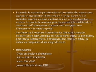  Le permis de construire peut être refusé si le maintien des espaces vertsLe permis de construire peut être refusé si le maintien des espaces verts
existants et présentant un intérêt certaine, n’est pas assuré ou si laexistants et présentant un intérêt certaine, n’est pas assuré ou si la
réalisation du projet entraîne la distraction d’un trop grand nombresréalisation du projet entraîne la distraction d’un trop grand nombres
d’arbres. Le permis de construire peut être accordé à la condition de lad’arbres. Le permis de construire peut être accordé à la condition de la
création et de l’aménagement d’espaces verts en rapport aveccréation et de l’aménagement d’espaces verts en rapport avec
l’importance et la nature du projet.l’importance et la nature du projet.
La création ou l’extension d’ensembles des bâtiments à caractèreLa création ou l’extension d’ensembles des bâtiments à caractère
industriel ou de dépôt ,ainsi que les constructions légères ou provisoires,industriel ou de dépôt ,ainsi que les constructions légères ou provisoires,
peuvent être subordonnées à l’aménagement d’écran de verdure, depeuvent être subordonnées à l’aménagement d’écran de verdure, de
clôture ou l’imposition d’une marge de recule.clôture ou l’imposition d’une marge de recule.
 Bibliographie:Bibliographie:
Codes du foncier et d’urbanismeCodes du foncier et d’urbanisme
édition BERTI EDITIONSédition BERTI EDITIONS
année 2001-2002année 2001-2002
journal officielle de mai 1991.journal officielle de mai 1991.
 