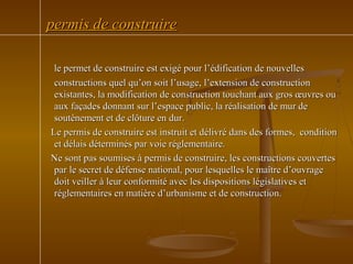 permis de construirepermis de construire
le permet de construire est exigé pour l’édification de nouvellesle permet de construire est exigé pour l’édification de nouvelles
constructions quel qu’on soit l’usage, l’extension de constructionconstructions quel qu’on soit l’usage, l’extension de construction
existantes, la modification de construction touchant aux gros œuvres ouexistantes, la modification de construction touchant aux gros œuvres ou
aux façades donnant sur l’espace public, la réalisation de mur deaux façades donnant sur l’espace public, la réalisation de mur de
soutènement et de clôture en dur.soutènement et de clôture en dur.
Le permis de construire est instruit et délivré dans des formes, conditionLe permis de construire est instruit et délivré dans des formes, condition
et délais déterminés par voie réglementaire.et délais déterminés par voie réglementaire.
Ne sont pas soumises à permis de construire, les constructions couvertesNe sont pas soumises à permis de construire, les constructions couvertes
par le secret de défense national, pour lesquelles le maître d’ouvragepar le secret de défense national, pour lesquelles le maître d’ouvrage
doit veiller à leur conformité avec les dispositions législatives etdoit veiller à leur conformité avec les dispositions législatives et
réglementaires en matière d’urbanisme et de construction.réglementaires en matière d’urbanisme et de construction.
 