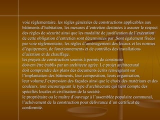 voie réglementaire. les règles générales de constructions applicables auxvoie réglementaire. les règles générales de constructions applicables aux
bâtiments d’habitation, les mesures d’entretien destinées à assurer le respectbâtiments d’habitation, les mesures d’entretien destinées à assurer le respect
des règles de sécurité ainsi que les modalité de justification de l’exécutiondes règles de sécurité ainsi que les modalité de justification de l’exécution
de cette obligation d’entretien sont déterminées par ,Sont également fixéesde cette obligation d’entretien sont déterminées par ,Sont également fixées
par voie réglementaire, les règles d’aménagement des locaux et les normespar voie réglementaire, les règles d’aménagement des locaux et les normes
d’équipement, de fonctionnements et de contrôles des installationsd’équipement, de fonctionnements et de contrôles des installations
d’aération et de chauffage.d’aération et de chauffage.
les projets de construction soumis à permis de construireles projets de construction soumis à permis de construire
doivent être établis par un architecte agrée. Le projet architecturaldoivent être établis par un architecte agrée. Le projet architectural
doit comprendre des plans des documents écrits renseignant surdoit comprendre des plans des documents écrits renseignant sur
l’implantation des bâtiments, leur composition, leurs organisation,l’implantation des bâtiments, leur composition, leurs organisation,
leur volume,l’expression des façades ainsi que le choix des matériaux et desleur volume,l’expression des façades ainsi que le choix des matériaux et des
couleurs, tout encourageant le type d’architecture qui tient compte descouleurs, tout encourageant le type d’architecture qui tient compte des
spécifiés locales et civilisation de la société.spécifiés locales et civilisation de la société.
le propriétaire ou le maître d’ouvrage à l’assemblée populaire communal,le propriétaire ou le maître d’ouvrage à l’assemblée populaire communal,
l’achèvement de la construction pour délivrance d’un certificat del’achèvement de la construction pour délivrance d’un certificat de
conformité.conformité.
 