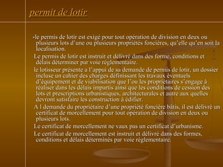 --le permis de lotir est exigé pour tout opération de division en deux oule permis de lotir est exigé pour tout opération de division en deux ou
plusieurs lots d’une ou plusieurs propriétés foncières, qu’elle qu’en soit laplusieurs lots d’une ou plusieurs propriétés foncières, qu’elle qu’en soit la
localisation.localisation.
Le permis de lotir est instruit et délivré dans des forme, conditions etLe permis de lotir est instruit et délivré dans des forme, conditions et
délais déterminer par voie réglementaire.délais déterminer par voie réglementaire.
le lotisseur présente a l’appui de sa demande de permis de lotir, un dossierle lotisseur présente a l’appui de sa demande de permis de lotir, un dossier
incluse un cahier des charges définissant les travaux éventuelsincluse un cahier des charges définissant les travaux éventuels
d’équipement et de viabilisation que l’ou les propriétaires s’engage àd’équipement et de viabilisation que l’ou les propriétaires s’engage à
réaliser dans les délais impartis ainsi que les conditions de cession desréaliser dans les délais impartis ainsi que les conditions de cession des
lots et prescriptions urbanistiques, architecturales et autre aux quelleslots et prescriptions urbanistiques, architecturales et autre aux quelles
devront satisfaire les construction à édifier.devront satisfaire les construction à édifier.
A l demande du propriétaire d’une propriété foncière bâtis, il est délivré unA l demande du propriétaire d’une propriété foncière bâtis, il est délivré un
certificat de morcellement pour tout opération de division en deux oucertificat de morcellement pour tout opération de division en deux ou
plusieurs lots.plusieurs lots.
Le certificat de morcellement ne vaux pas un certificat d’urbanisme.Le certificat de morcellement ne vaux pas un certificat d’urbanisme.
Le certificat de morcellement est instruit et délivré dans des formes,Le certificat de morcellement est instruit et délivré dans des formes,
conditions et délais déterminés par voie réglementaire.conditions et délais déterminés par voie réglementaire.
permit de lotirpermit de lotir
 