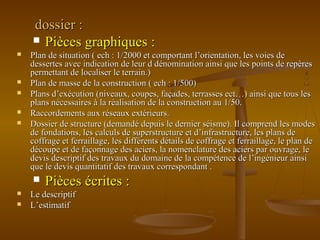 dossier :dossier :
 Pièces graphiques :Pièces graphiques :
 Plan de situation ( ech : 1/2000 et comportant l’orientation, les voies dePlan de situation ( ech : 1/2000 et comportant l’orientation, les voies de
dessertes avec indication de leur d dénomination ainsi que les points de repèresdessertes avec indication de leur d dénomination ainsi que les points de repères
permettant de localiser le terrain.)permettant de localiser le terrain.)
 Plan de masse de la construction ( ech : 1/500)Plan de masse de la construction ( ech : 1/500)
 Plans d’exécution (niveaux, coupes, façades, terrasses ect…) ainsi que tous lesPlans d’exécution (niveaux, coupes, façades, terrasses ect…) ainsi que tous les
plans nécessaires à la réalisation de la construction au 1/50.plans nécessaires à la réalisation de la construction au 1/50.
 Raccordements aux réseaux extérieurs.Raccordements aux réseaux extérieurs.
 Dossier de structure (demandé depuis le dernier séisme). Il comprend les modesDossier de structure (demandé depuis le dernier séisme). Il comprend les modes
de fondations, les calculs de superstructure et d’infrastructure, les plans dede fondations, les calculs de superstructure et d’infrastructure, les plans de
coffrage et ferraillage, les différents détails de coffrage et ferraillage, le plan decoffrage et ferraillage, les différents détails de coffrage et ferraillage, le plan de
découpe et de façonnage des aciers, la nomenclature des aciers par ouvrage, ledécoupe et de façonnage des aciers, la nomenclature des aciers par ouvrage, le
devis descriptif des travaux du domaine de la compétence de l’ingénieur ainsidevis descriptif des travaux du domaine de la compétence de l’ingénieur ainsi
que le devis quantitatif des travaux correspondant .que le devis quantitatif des travaux correspondant .
 Pièces écrites :Pièces écrites :
 Le descriptifLe descriptif
 L’estimatifL’estimatif
 