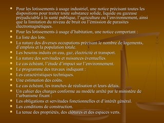  Pour les lotissements à usage industriel, une notice précisant toutes lesPour les lotissements à usage industriel, une notice précisant toutes les
dispositions pour traiter toute substance solide, liquide ou gazeusedispositions pour traiter toute substance solide, liquide ou gazeuse
préjudiciable à la santé publique, l’agriculture ou l’environnement, ainsipréjudiciable à la santé publique, l’agriculture ou l’environnement, ainsi
que la limitation du niveau de bruit ou l’émission de parasitesque la limitation du niveau de bruit ou l’émission de parasites
électromagnétiques.électromagnétiques.
 Pour les lotissements à usage d’habitation, une notice comportant :Pour les lotissements à usage d’habitation, une notice comportant :
 La liste des lots.La liste des lots.
 La nature des diverses occupations précisant le nombre de logements,La nature des diverses occupations précisant le nombre de logements,
d’emplois et la population totale.d’emplois et la population totale.
 Les besoins induits en eau, gaz, électricité et transport.Les besoins induits en eau, gaz, électricité et transport.
 La nature des servitudes et nuisances éventuelles.La nature des servitudes et nuisances éventuelles.
 Le cas échéant, l’étude d’impact sur l’environnement.Le cas échéant, l’étude d’impact sur l’environnement.
 Le programme des travaux indiquant :Le programme des travaux indiquant :
 Les caractéristiques techniques.Les caractéristiques techniques.
 Une estimation des coûts.Une estimation des coûts.
 Le cas échéant, les tranches de réalisation et leurs délais.Le cas échéant, les tranches de réalisation et leurs délais.
 Un cahier des charges conforme au modèle arrêté par le ministère deUn cahier des charges conforme au modèle arrêté par le ministère de
l’urbanisme fixant :l’urbanisme fixant :
 Les obligations et servitudes fonctionnelles et d’intérêt général.Les obligations et servitudes fonctionnelles et d’intérêt général.
 Les conditions de construction.Les conditions de construction.
 La tenue des propriétés, des clôtures et des espaces verts.La tenue des propriétés, des clôtures et des espaces verts.
 