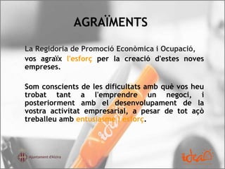AGRAÏMENTS
La Regidoria de Promoció Econòmica i Ocupació,
vos agraïx l'esforç per la creació d'estes noves
empreses.
Som conscients de les dificultats amb què vos heu
trobat tant a l'emprendre un negoci, i
posteriorment amb el desenvolupament de la
vostra activitat empresarial, a pesar de tot açò
treballeu amb entusiasme i esforç.
 