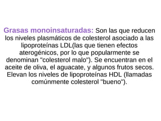Grasas monoinsaturadas:  Son las que reducen los niveles plasmáticos de colesterol asociado a las lipoproteínas LDL(las que tienen efectos aterogénicos, por lo que popularmente se denominan "colesterol malo"). Se encuentran en el aceite de oliva, el aguacate, y algunos frutos secos. Elevan los niveles de lipoproteínas HDL (llamadas comúnmente colesterol "bueno"). 