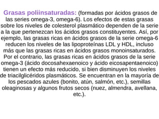 Grasas poliinsaturadas:  (formadas por ácidos grasos   de las series omega-3, omega-6). Los efectos de estas grasas sobre los niveles de colesterol plasmático dependen de la serie a la que pertenezcan los ácidos grasos constituyentes. Así, por ejemplo, las grasas ricas en ácidos grasos de la serie omega-6 reducen los niveles de las lipoproteínas LDL y HDL, incluso más que las grasas ricas en ácidos grasos monoinsaturados. Por el contrario, las grasas ricas en ácidos grasos de la serie omega-3 (ácido docosahexaenoico y ácido eicosapentaenoico) tienen un efecto más reducido, si bien disminuyen los niveles de triacilglicéridos plasmáticos. Se encuentran en la mayoría de los pescados azules (bonito, atún, salmón, etc.), semillas oleaginosas y algunos frutos secos (nuez, almendra, avellana, etc.). 