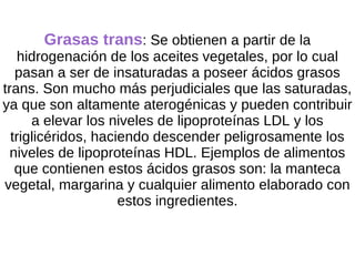 Grasas trans : Se obtienen a partir de la  hidrogenación de los aceites vegetales, por lo cual pasan a ser de insaturadas a poseer ácidos grasos trans. Son mucho más perjudiciales que las saturadas, ya que son altamente aterogénicas y pueden contribuir a elevar los niveles de lipoproteínas LDL y los triglicéridos, haciendo descender peligrosamente los niveles de lipoproteínas HDL. Ejemplos de alimentos que contienen estos ácidos grasos son: la manteca vegetal, margarina y cualquier alimento elaborado con estos ingredientes. 