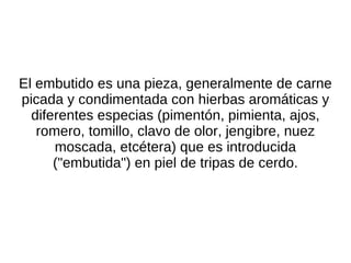 El embutido es una pieza, generalmente de carne picada y condimentada con hierbas aromáticas y diferentes especias (pimentón, pimienta, ajos, romero, tomillo, clavo de olor, jengibre, nuez moscada, etcétera) que es introducida ("embutida") en piel de tripas de cerdo. 