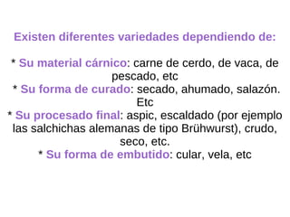 Existen diferentes variedades dependiendo de: *  Su material cárnico : carne de cerdo, de vaca, de pescado, etc *  Su forma de curado : secado, ahumado, salazón. Etc *  Su procesado final : aspic, escaldado (por ejemplo las salchichas alemanas de tipo Brühwurst), crudo, seco, etc. *  Su forma de embutido : cular, vela, etc 