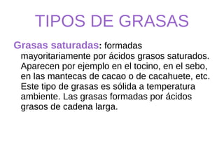 TIPOS DE GRASAS Grasas saturadas :  formadas   mayoritariamente por ácidos grasos saturados. Aparecen por ejemplo en el tocino, en el sebo, en las mantecas de cacao o de cacahuete, etc. Este tipo de grasas es sólida a temperatura ambiente. Las grasas formadas por ácidos grasos de cadena larga. 
