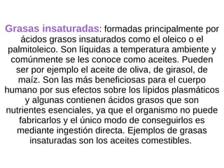 Grasas insaturadas : formadas principalmente por ácidos grasos insaturados como el oleico o el palmitoleico. Son líquidas a temperatura ambiente y comúnmente se les conoce como aceites. Pueden ser por ejemplo el aceite de oliva, de girasol, de maíz. Son las más beneficiosas para el cuerpo humano por sus efectos sobre los lípidos plasmáticos y algunas contienen ácidos grasos que son nutrientes esenciales, ya que el organismo no puede fabricarlos y el único modo de conseguirlos es mediante ingestión directa. Ejemplos de grasas insaturadas son los aceites comestibles.  