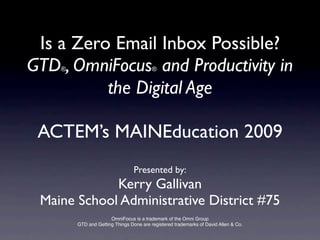 Is a Zero Email Inbox Possible?
GTD , OmniFocus and Productivity in
    ®                                    ®


          the Digital Age

 ACTEM’s MAINEducation 2009
                                 Presented by:
             Kerry Gallivan
 Maine School Administrative District #75
                      OmniFocus is a trademark of the Omni Group
        GTD and Getting Things Done are registered trademarks of David Allen & Co.
 