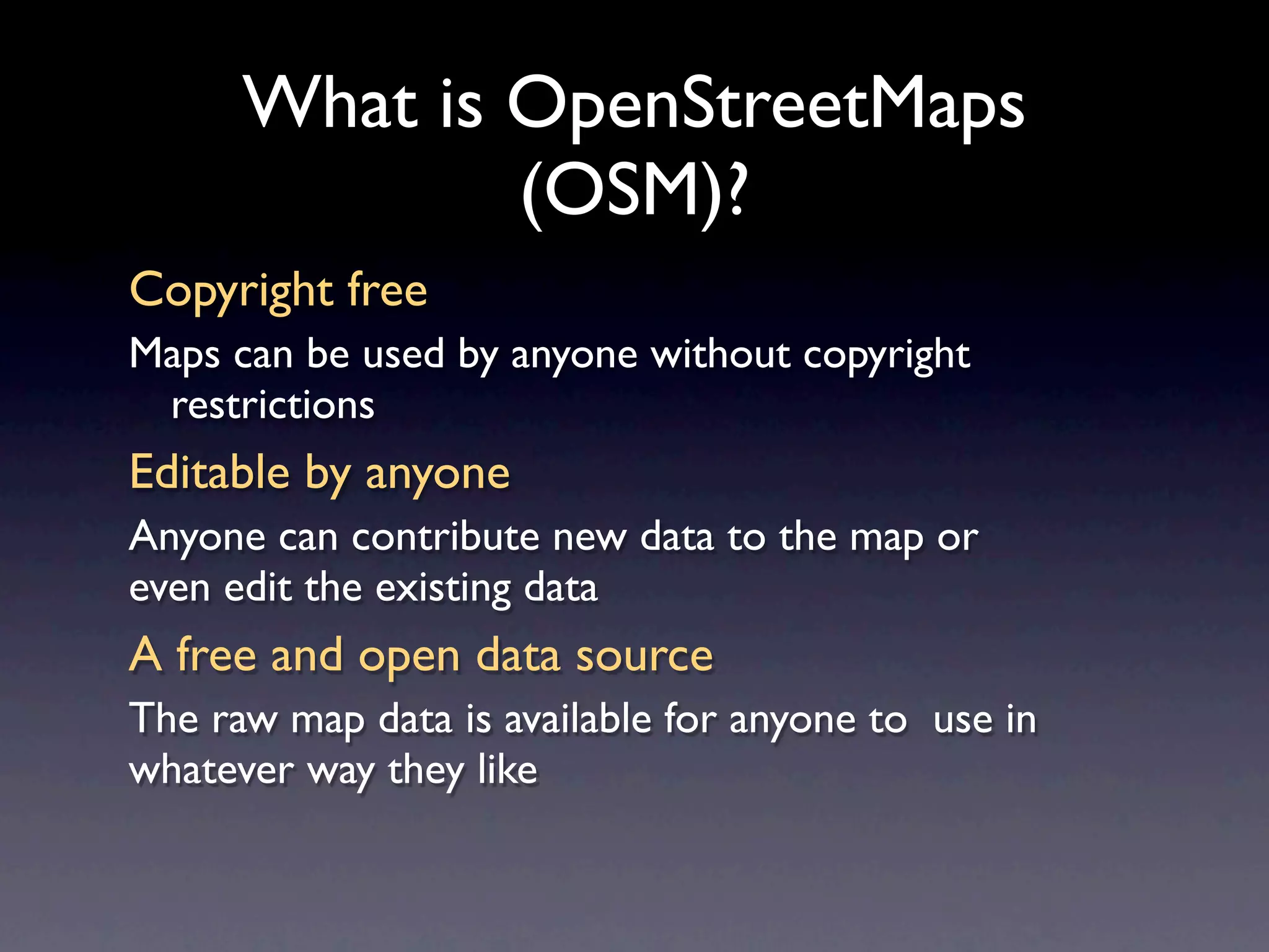 What is OpenStreetMaps
              (OSM)?
Copyright free
Maps can be used by anyone without copyright
 restrictions
Editable by anyone
Anyone can contribute new data to the map or
even edit the existing data
A free and open data source
The raw map data is available for anyone to use in
whatever way they like
 