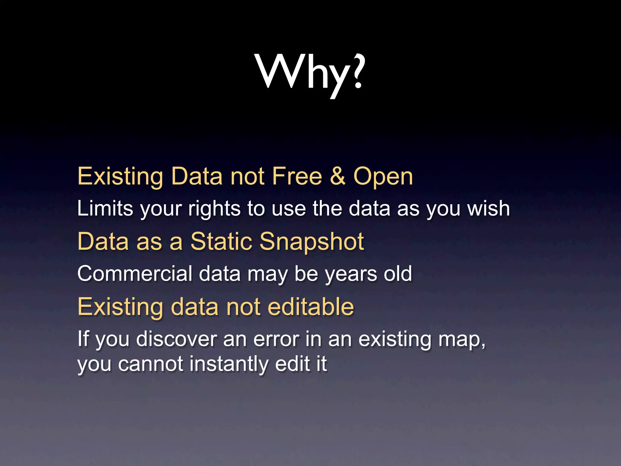 Why?
Existing Data not Free & Open
Limits your rights to use the data as you wish
Data as a Static Snapshot
Commercial data may be years old
Existing data not editable
If you discover an error in an existing map,
you cannot instantly edit it
 