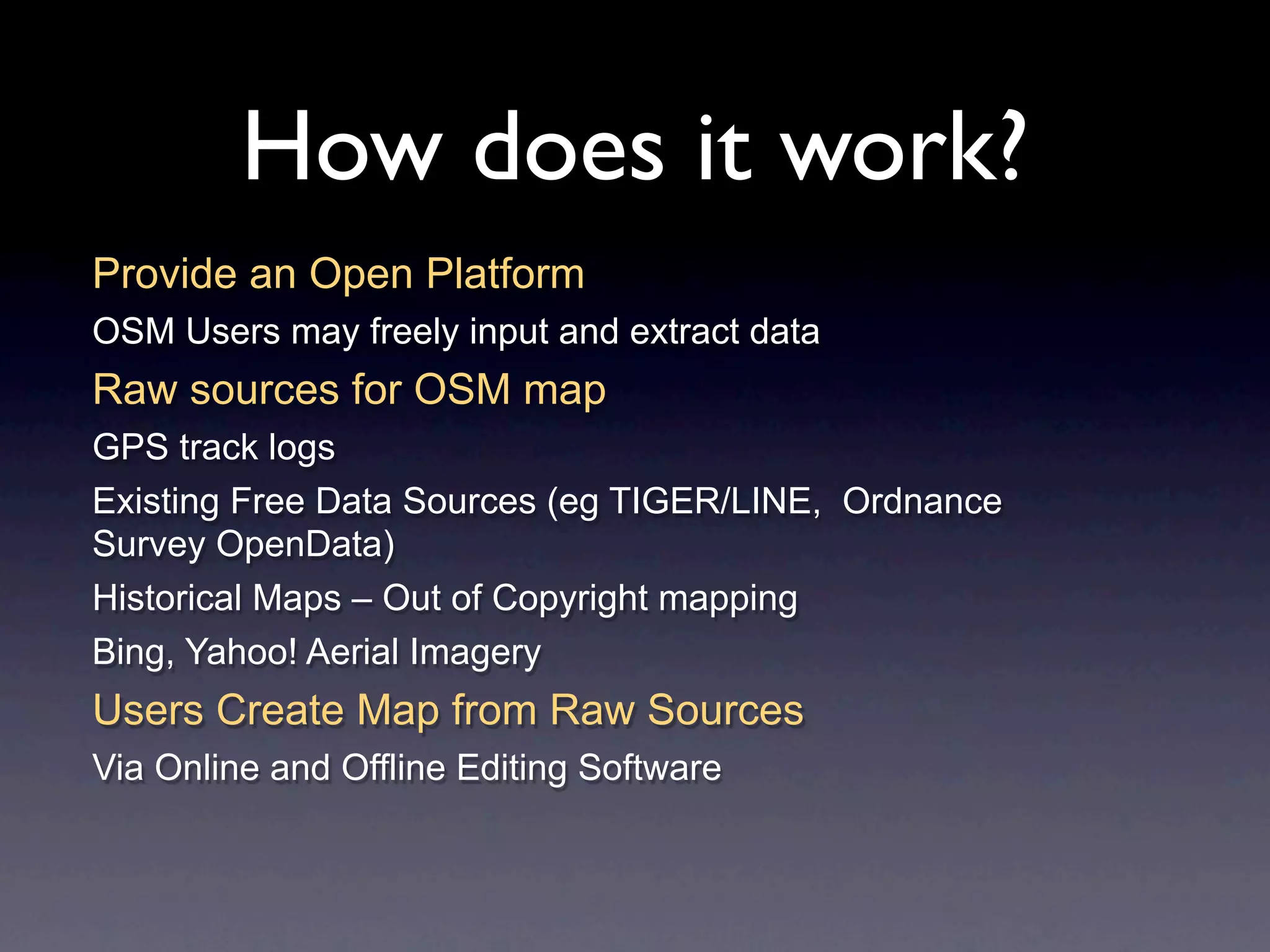 How does it work?
Provide an Open Platform
OSM Users may freely input and extract data
Raw sources for OSM map
GPS track logs
Existing Free Data Sources (eg TIGER/LINE, Ordnance
Survey OpenData)
Historical Maps – Out of Copyright mapping
Bing, Yahoo! Aerial Imagery
Users Create Map from Raw Sources
Via Online and Offline Editing Software
 