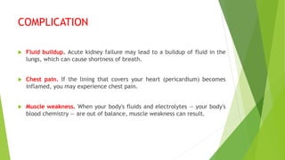 COMPLICATION
 Fluid buildup. Acute kidney failure may lead to a buildup of fluid in the
lungs, which can cause shortness of breath.
 Chest pain. If the lining that covers your heart (pericardium) becomes
inflamed, you may experience chest pain.
 Muscle weakness. When your body's fluids and electrolytes — your body's
blood chemistry — are out of balance, muscle weakness can result.
 