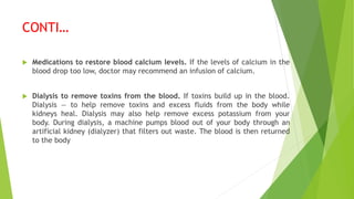 CONTI…
 Medications to restore blood calcium levels. If the levels of calcium in the
blood drop too low, doctor may recommend an infusion of calcium.
 Dialysis to remove toxins from the blood. If toxins build up in the blood.
Dialysis — to help remove toxins and excess fluids from the body while
kidneys heal. Dialysis may also help remove excess potassium from your
body. During dialysis, a machine pumps blood out of your body through an
artificial kidney (dialyzer) that filters out waste. The blood is then returned
to the body
 