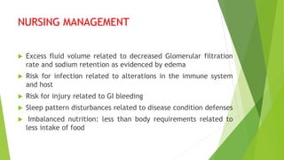 NURSING MANAGEMENT
 Excess fluid volume related to decreased Glomerular filtration
rate and sodium retention as evidenced by edema
 Risk for infection related to alterations in the immune system
and host
 Risk for injury related to GI bleeding
 Sleep pattern disturbances related to disease condition defenses
 Imbalanced nutrition: less than body requirements related to
less intake of food
 