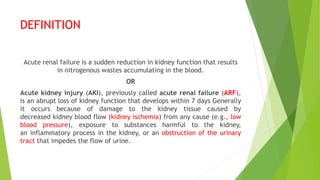DEFINITION
Acute renal failure is a sudden reduction in kidney function that results
in nitrogenous wastes accumulating in the blood.
OR
Acute kidney injury (AKI), previously called acute renal failure (ARF),
is an abrupt loss of kidney function that develops within 7 days Generally
it occurs because of damage to the kidney tissue caused by
decreased kidney blood flow (kidney ischemia) from any cause (e.g., low
blood pressure), exposure to substances harmful to the kidney,
an inflammatory process in the kidney, or an obstruction of the urinary
tract that impedes the flow of urine.
 