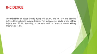 INCIDENCE
The incidence of acute kidney injury was 50.1%, and 14.1% of the patients
suffered from chronic kidney disease. The incidence of acute septic kidney
injury was 75.3%. Mortality in patients with or without acute kidney
injury was 41.8%.
 