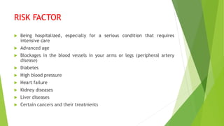 RISK FACTOR
 Being hospitalized, especially for a serious condition that requires
intensive care
 Advanced age
 Blockages in the blood vessels in your arms or legs (peripheral artery
disease)
 Diabetes
 High blood pressure
 Heart failure
 Kidney diseases
 Liver diseases
 Certain cancers and their treatments
 