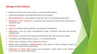 Damage to the kidneys
 Blood clots in the veins and arteries in and around the kidneys
 Cholesterol deposits that block blood flow in the kidneys
 Glomerulonephritis, inflammation of the tiny filters in the kidneys (glomeruli)
 Haemolytic uremic syndrome, a condition that results from premature destruction of
red blood cells
 Infection
 Lupus, an immune system disorder causing glomerulonephritis
 Medications, such as certain chemotherapy drugs, antibiotics and dyes used during
imaging tests
 Scleroderma, a group of rare diseases affecting the skin and connective tissues
 Thrombotic thrombocytopenic purpura, a rare blood disorder
 Toxins, such as alcohol, heavy metals and cocaine
 Muscle tissue breakdown (rhabdomyolysis) that leads to kidney damage caused by
toxins from muscle tissue destruction
 Breakdown of tumour cells (tumour lysis syndrome), which leads to the release of
toxins that can cause kidney injury
 