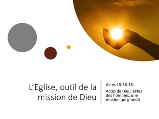 L’Eglise, outil de la
mission de Dieu
Actes 15.36-16
Actes de Dieu, actes
des hommes, une
mission qui grandit
 
