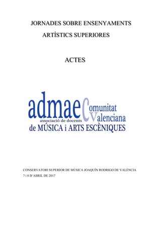 JORNADES SOBRE ENSENYAMENTS
ARTÍSTICS SUPERIORES
ACTES
CONSERVATORI SUPERIOR DE MÚSICA JOAQUÍN RODRIGO DE VALÈNCIA
7 i 8 D´ABRIL DE 2017
 