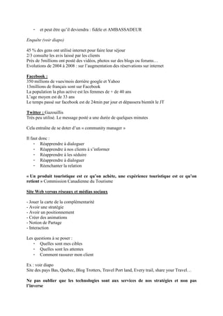-   et peut être qu’il deviendra : fidèle et AMBASSADEUR

Enquête (voir diapo)

45 % des gens ont utilisé internet pour faire leur séjour
2/3 consulte les avis laissé par les clients
Près de 5millions ont posté des vidéos, photos sur des blogs ou forums…
Evolutions de 2004 à 2008 : sur l’augmentation des réservations sur internet

Facebook :
350 millions de vues/mois derrière google et Yahoo
13millions de français sont sur Facebook
La population la plus active est les femmes de + de 40 ans
L’age moyen est de 33 ans
Le temps passé sur facebook est de 24min par jour et dépassera bientôt le JT

Twitter : Gazouillis
Très peu utilisé. Le message posté a une durée de quelques minutes

Cela entraîne de se doter d’un « community manager »

Il faut donc :
     - Réapprendre à dialoguer
     - Réapprendre à nos clients à s’informer
     - Réapprendre à les séduire
     - Réapprendre à dialoguer
     - Réenchanter la relation

« Un produit touristique est ce qu’on achète, une expérience touristique est ce qu’on
retient » Commission Canadienne du Tourisme

Site Web versus réseaux et médias sociaux

- Jouer la carte de la complémentarité
- Avoir une stratégie
- Avoir un positionnement
- Créer des animations
- Notion de Partage
- Interaction

Les questions à se poser :
   - Quelles sont mes cibles
   - Quelles sont les attentes
   - Comment rassurer mon client

Ex : voir diapo
Site des pays Bas, Quebec, Blog Trotters, Travel Port land, Every trail, share your Travel…

Ne pas oublier que les technologies sont aux services de nos stratégies et non pas
l’inverse
 