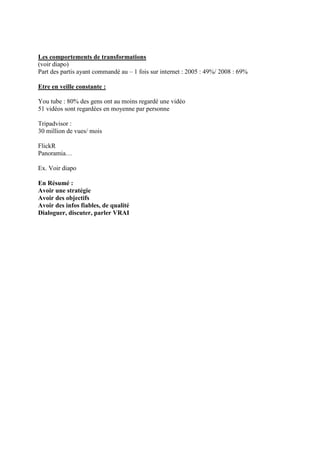 Les comportements de transformations
(voir diapo)
Part des partis ayant commandé au – 1 fois sur internet : 2005 : 49%/ 2008 : 69%

Etre en veille constante :

You tube : 80% des gens ont au moins regardé une vidéo
51 vidéos sont regardées en moyenne par personne

Tripadvisor :
30 million de vues/ mois

FlickR
Panoramia…

Ex. Voir diapo

En Résumé :
Avoir une stratégie
Avoir des objectifs
Avoir des infos fiables, de qualité
Dialoguer, discuter, parler VRAI
 