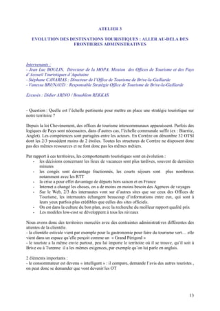 ATELIER 3

   EVOLUTION DES DESTINATIONS TOURISTIQUES : ALLER AU-DELA DES
                  FRONTIERES ADMINISTRATIVES



Intervenants :
- Jean Luc BOULIN, Directeur de la MOPA, Mission des Offices de Tourisme et des Pays
d’Accueil Touristiques d’Aquitaine
- Stéphane CANARIAS : Directeur de l’Office de Tourisme de Brive-la-Gaillarde
- Vanessa BRUNAUD : Responsable Stratégie Office de Tourisme de Brive-la-Gaillarde

Excusés : Didier ARINO / Bouahlem REKKAS


- Question : Quelle est l’échelle pertinente pour mettre en place une stratégie touristique sur
notre territoire ?

Depuis la loi Chevènement, des offices de tourisme intercommunaux apparaissent. Parfois des
logiques de Pays sont nécessaires, dans d’autres cas, l’échelle communale suffit (ex : Biarritz,
Anglet). Les compétences sont partagées entre les acteurs. En Corrèze on dénombre 32 OTSI
dont les 2/3 possèdent moins de 2 étoiles. Toutes les structures de Corrèze ne disposent donc
pas des mêmes ressources et ne font donc pas les mêmes métiers.

Par rapport à ces territoires, les comportements touristiques sont en évolution :
    - les décisions concernant les lieux de vacances sont plus tardives, souvent de dernières
       minutes
    - les congés sont davantage fractionnés, les courts séjours sont plus nombreux
       notamment avec les RTT
    - la crise a pour effet davantage de départs hors saison et en France
    - Internet a changé les choses, on a de moins en moins besoin des Agences de voyages
    - Sur le Web, 2/3 des internautes vont sur d’autres sites que sur ceux des Offices de
       Tourisme, les internautes échangent beaucoup d’informations entre eux, qui sont à
       leurs yeux parfois plus crédibles que celles des sites officiels.
    - On est dans la culture du bon plan, avec la recherche du meilleur rapport qualité prix
    - Les modèles low-cost se développent à tous les niveaux

Nous avons donc des territoires morcelés avec des contraintes administratives différentes des
attentes de la clientèle.
- la clientèle estivale vient par exemple pour la gastronomie pour faire du tourisme vert… elle
vient dans un espace qu’elle perçoit comme un « Grand Périgord »
- le touriste a la même envie partout, peu lui importe le territoire où il se trouve, qu’il soit à
Brive ou à Turenne il a les mêmes exigences, par exemple qu’on lui parle en anglais.

2 éléments importants :
- le consommateur est devenu « intelligent » : il compare, demande l’avis des autres touristes ,
on peut donc se demander que vont devenir les OT




                                                                                               13
 