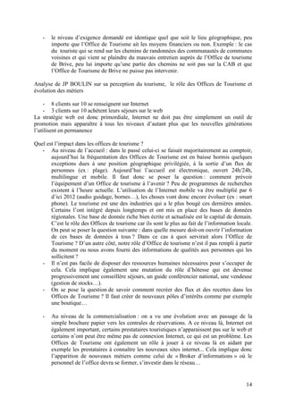 -   le niveau d’exigence demandé est identique quel que soit le lieu géographique, peu
       importe que l’Office de Tourisme ait les moyens financiers ou non. Exemple : le cas
       du touriste qui se rend sur les chemins de randonnées des communautés de communes
       voisines et qui vient se plaindre du mauvais entretien auprès de l’Office de tourisme
       de Brive, peu lui importe qu’une partie des chemins ne soit pas sur la CAB et que
       l’Office de Tourisme de Brive ne puisse pas intervenir.

Analyse de JP BOULIN sur sa perception du tourisme, le rôle des Offices de Tourisme et
évolution des métiers

    - 8 clients sur 10 se renseignent sur Internet
    - 3 clients sur 10 achètent leurs séjours sur le web
La stratégie web est donc primordiale, Internet ne doit pas être simplement un outil de
promotion mais apparaître à tous les niveaux d’autant plus que les nouvelles générations
l’utilisent en permanence

Quel est l’impact dans les offices de tourisme ?
   - Au niveau de l’accueil : dans le passé celui-ci se faisait majoritairement au comptoir,
       aujourd’hui la fréquentation des Offices de Tourisme est en baisse hormis quelques
       exceptions dues à une position géographique privilégiée, à la sortie d’un flux de
       personnes (ex : plage). Aujourd’hui l’accueil est électronique, ouvert 24h/24h,
       multilingue et mobile. Il faut donc se poser la question : comment prévoir
       l’équipement d’un Office de tourisme à l’avenir ? Peu de programmes de recherches
       existent à l’heure actuelle. L’utilisation de l’Internet mobile va être multiplié par 6
       d’ici 2012 (audio guidage, bornes…), les choses vont donc encore évoluer (ex : smart
       phone). Le tourisme est une des industries qui a le plus bougé ces dernières années.
       Certains l’ont intégré depuis longtemps et ont mis en place des bases de données
       régionales. Une base de donnée riche bien écrite et actualisée est le capital de demain.
       C’est le rôle des Offices de tourisme car ils sont le plus au fait de l’information locale.
       On peut se poser la question suivante : dans quelle mesure doit-on ouvrir l’information
       de ces bases de données à tous ? Dans ce cas à quoi servirait alors l’Office de
       Tourisme ? D’un autre côté, notre rôle d’Office de tourisme n’est il pas rempli à partir
       du moment ou nous avons fourni des informations de qualités aux personnes qui les
       sollicitent ?
   - Il n’est pas facile de disposer des ressources humaines nécessaires pour s’occuper de
       cela. Cela implique également une mutation du rôle d’hôtesse qui est devenue
       progressivement une conseillère séjours, un guide conférencier national, une vendeuse
       (gestion de stocks…).
   - On se pose la question de savoir comment recréer des flux et des recettes dans les
       Offices de Tourisme ? Il faut créer de nouveaux pôles d’intérêts comme par exemple
       une boutique…

   -   Au niveau de la commercialisation : on a vu une évolution avec un passage de la
       simple brochure papier vers les centrales de réservations. A ce niveau là, Internet est
       également important, certains prestataires touristiques n’apparaissent pas sur le web et
       certains n’ont peut être même pas de connexion Internet, ce qui est un problème. Les
       Offices de Tourisme ont également un rôle à jouer à ce niveau là en aidant par
       exemple les prestataires à connaître les nouveaux sites internet... Cela implique donc
       l’apparition de nouveaux métiers comme celui de « Broker d’informations » où le
       personnel de l’office devra se former, s’investir dans le réseau…


                                                                                               14
 