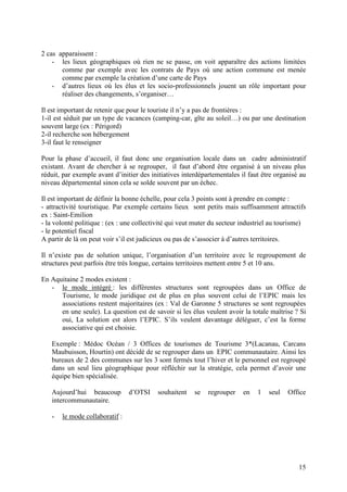 2 cas apparaissent :
    - les lieux géographiques où rien ne se passe, on voit apparaître des actions limitées
       comme par exemple avec les contrats de Pays où une action commune est menée
       comme par exemple la création d’une carte de Pays
    - d’autres lieux où les élus et les socio-professionnels jouent un rôle important pour
       réaliser des changements, s’organiser…

Il est important de retenir que pour le touriste il n’y a pas de frontières :
1-il est séduit par un type de vacances (camping-car, gîte au soleil…) ou par une destination
souvent large (ex : Périgord)
2-il recherche son hébergement
3-il faut le renseigner

Pour la phase d’accueil, il faut donc une organisation locale dans un cadre administratif
existant. Avant de chercher à se regrouper, il faut d’abord être organisé à un niveau plus
réduit, par exemple avant d’initier des initiatives interdépartementales il faut être organisé au
niveau départemental sinon cela se solde souvent par un échec.

Il est important de définir la bonne échelle, pour cela 3 points sont à prendre en compte :
- attractivité touristique. Par exemple certains lieux sont petits mais suffisamment attractifs
ex : Saint-Emilion
- la volonté politique : (ex : une collectivité qui veut muter du secteur industriel au tourisme)
- le potentiel fiscal
A partir de là on peut voir s’il est judicieux ou pas de s’associer à d’autres territoires.

Il n’existe pas de solution unique, l’organisation d’un territoire avec le regroupement de
structures peut parfois être très longue, certains territoires mettent entre 5 et 10 ans.

En Aquitaine 2 modes existent :
   - le mode intégré : les différentes structures sont regroupées dans un Office de
      Tourisme, le mode juridique est de plus en plus souvent celui de l’EPIC mais les
      associations restent majoritaires (ex : Val de Garonne 5 structures se sont regroupées
      en une seule). La question est de savoir si les élus veulent avoir la totale maîtrise ? Si
      oui, La solution est alors l’EPIC. S’ils veulent davantage déléguer, c’est la forme
      associative qui est choisie.

   Exemple : Médoc Océan / 3 Offices de tourismes de Tourisme 3*(Lacanau, Carcans
   Maubuisson, Hourtin) ont décidé de se regrouper dans un EPIC communautaire. Ainsi les
   bureaux de 2 des communes sur les 3 sont fermés tout l’hiver et le personnel est regroupé
   dans un seul lieu géographique pour réfléchir sur la stratégie, cela permet d’avoir une
   équipe bien spécialisée.

   Aujourd’hui beaucoup         d’OTSI    souhaitent    se   regrouper    en   1   seul   Office
   intercommunautaire.

   -   le mode collaboratif :




                                                                                              15
 