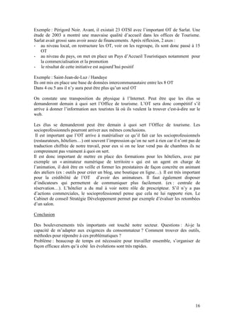 Exemple : Périgord Noir. Avant, il existait 23 OTSI avec l’important OT de Sarlat. Une
étude de 2003 a montré une mauvaise qualité d’accueil dans les offices de Tourisme.
Sarlat avait grossi sans avoir assez de financements. Après réflexion, 2 axes :
- au niveau local, on restructure les OT, voir on les regroupe, ils sont donc passé à 15
    OT
- au niveau du pays, on met en place un Pays d’Accueil Touristiques notamment pour
    la commercialisation et la promotion
- le résultat de cette initiative est aujourd’hui positif

Exemple : Saint-Jean-de-Luz / Handaye
Ils ont mis en place une base de données intercommunautaire entre les 8 OT
Dans 4 ou 5 ans il n’y aura peut être plus qu’un seul OT

On constate une transposition du physique à l’Internet. Peut être que les élus se
demanderont demain à quoi sert l’Office de tourisme. L’OT sera donc compétitif s’il
arrive à donner l’information aux touristes là où ils veulent la trouver c'est-à-dire sur le
web.

Les élus se demanderont peut être demain à quoi sert l’Office de tourisme. Les
socioprofessionnels pourront arriver aux mêmes conclusions.
 Il est important que l’OT arrive à matérialiser ce qu’il fait car les socioprofessionnels
(restaurateurs, hôteliers…) ont souvent l’impression qu’on ne sert à rien car il n’ont pas de
traduction chiffrée de notre travail, pour eux si on ne leur vend pas de chambres ils ne
comprennent pas vraiment à quoi on sert.
Il est donc important de mettre en place des formations pour les hôteliers, avec par
exemple un « animateur numérique de territoire » qui est un agent en charge de
l’animation, il doit être en veille et former les prestataires de façon concrète en animant
des ateliers (ex : outils pour créer un blog, une boutique en ligne…). Il est très important
pour la crédibilité de l’OT d’avoir des animateurs. Il faut également disposer
d’indicateurs qui permettent de communiquer plus facilement. (ex : centrale de
réservation…). L’hôtelier a du mal à voir notre rôle de prescripteur. S’il n’y a pas
d’actions commerciales, le socioprofessionnel pense que cela ne lui rapporte rien. Le
Cabinet de conseil Stratégie Développement permet par exemple d’évaluer les retombées
d’un salon.

Conclusion

Des bouleversements très importants ont touché notre secteur. Questions : Ai-je la
capacité de m’adapter aux exigences du consommateur ? Comment trouver des outils,
méthodes pour répondre à ces problématiques ?
Problème : beaucoup de temps est nécessaire pour travailler ensemble, s’organiser de
façon efficace alors qu’à côté les évolutions sont très rapides.




                                                                                          16
 