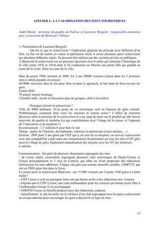 ATELIER 4 : LA VALORISATION DES SITES TOURISTIQUES


André Barde : directeur du gouffre de Padirac et Laurence Borgioli : responsable animation
parc scénovision de Bénévent l’Abbaye


1- Présentation de Laurence Borgioli :
        - Qu’est ce que la scénovision ? Explication générale du principe avec diffusion d’un
film. Le but est de mettre en valeur le patrimoine local, il existe plusieurs parcs scénovision
qui abordent différents sujets. Ils peuvent être réalisés par des sociétés privées ou publiques.
A Bénévent la scénovision est un parcours spectacle avec 6 salles qui retracent l’historique de
la ville (entre 1876 et 1914) dont le fil conducteur est Marion une petite fille qui grandit au
cours de la visite. Situé au cœur de la ville.

Date du projet 1998, terminé en 2006. En 3 ans 50000 visiteurs (classé dans les 5 premiers
sites à entrée payante en creuse)
60 000€ réinvestit dans le site pour faire évoluer le spectacle, le but étant de faire revenir les
gens.
Entrée 5€60
7€ panier moyen boutique
Clientèle indiv, locale et limousine (peu de groupes, cible à travailler)

        - Pourquoi choisir la scénovision ?
Ville de 8000 habitants. D’un point de vu touristique seul un hameau de gîtes existait.
Problématique comment faire venir les touristes et surtout rester ? L’office de tourisme
découvre alors le principe de la scénovision et a un coup de cœur sur le produit qu’elle trouve
innovant, de qualité et moderne (ce qui contrebalance avec l’image de la creuse -à l’opposée
de l’innovation et du moderne !)
Investissement : 1,7 millions € pour faire le site
Thème : parler de l’histoire, des habitants, valoriser le patrimoine (vieux métiers,…)
Gestion : DSP pour 5 ans gérer par l’OT qui a, au sein de sa structure, un service scénovision
avec une comptabilité à part mais une mutualisation du personnel sur tous les sites (l’OT gère
aussi le village de gîte). Egalement mutualisation des moyens avec les OT des alentours.
6 salariés.

Communication : fait parti de plusieurs documents regroupant des sites
- de visiter malin, association regroupant plusieurs sites touristiques de Haute-Vienne et
Creuse principalement et 1 seul en Corrèze, qui édite un livret proposant des réductions
choisies par les sites adhérents. Chaque site paie une somme annuelle variable, 1500€TTC par
site en 2009, pour être dans le livret.
Le retour pour la scénovision Bénévent : sur 15 000 visiteurs sur l’année 1500 grâce à visiter
malin !
- CDT Creuse a créé un passeport inter-site qui donne accès à des réductions aux visiteurs
- toujours par le CDT Creuse, une carte ambassadeur pour les creusois qui donne accès libre à
l’ambassadeur lorsqu’il est accompagné.
- UDOTSI Creuse en famille propose aussi des réductions, cadeaux
- Actuellement le site travaille sur la création d’un club regroupant tous les parcs scénovision
au niveau national pour encourager les gens à découvrir ce type de sites.



                                                                                               17
 