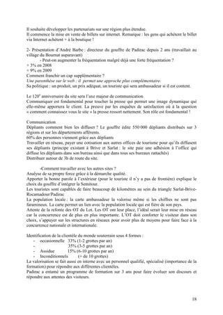 Il souhaite développer les partenariats sur une région plus étendue.
Il commence la mise en vente de billets sur internet. Remarque : les gens qui achètent le billet
via Internet achètent + à la boutique !

2- Présentation d’André Barbe : directeur du gouffre de Padirac depuis 2 ans (travaillait au
village du Bournat auparavant)
        - Peut-on augmenter la fréquentation malgré déjà une forte fréquentation ?
+ 3% en 2008
+ 9% en 2009
Comment franchir un cap supplémentaire ?
Une parenthèse sur le web : il permet une approche plus complémentaire.
Sa politique : un produit, un prix adéquat, un touriste qui sera ambassadeur si il est content.

Le 120e anniversaire du site sera l’axe majeur de communication
Communiquer est fondamental pour toucher la presse qui permet une image dynamique qui
elle-même apportera le client. La preuve par les enquêtes de satisfaction où à la question
« comment connaissez vous le site » la presse ressort nettement. Son rôle est fondamental !

Communication
Dépliants comment bien les diffuser ? Le gouffre édite 550 000 dépliants distribués sur 3
régions et sur les départements afférents.
60% des personnes viennent grâce aux dépliants
Travailler en réseau, payer une cotisation aux autres offices de tourisme pour qu’ils diffusent
ses dépliants (principe existant à Brive et Sarlat : le site paie une adhésion à l’office qui
diffuse les dépliants dans son bureau ainsi que dans tous ses bureaux rattachés)
Distribuer autour de 3h de route du site.

        -Comment travailler avec les autres sites ?
Analyse de sa propre force grâce à la démarche qualité.
Apporter la bonne parole à l’extérieur (pour le touriste il n’y a pas de frontière) explique le
choix du gouffre d’intégrer la Semitour.
Les touristes sont capables de faire beaucoup de kilomètres au sein du triangle Sarlat-Brive-
Rocamadour/Padirac
La population locale : la carte ambassadeur la valorise même si les chiffres ne sont pas
faramineux. La carte permet un lien avec la population locale qui est fière de son pays.
Attente de la refonte des OT du Lot. Les OT ont leur place, l’idéal serait leur mise en réseau
car la concurrence est de plus en plus importante. L’OT doit conforter le visiteur dans son
choix, s’appuyer sur les structures en réseaux pour avoir plus de moyens pour faire face à la
concurrence nationale et internationale.

Identification de la clientèle du monde souterrain sous 4 formes :
   - occasionnelle 33% (1-2 grottes par an)
   -                     35% (3-5 grottes par an)
   - Assidue             15% (6-10 grottes par an)
   - Inconditionnels           (+ de 10 grottes)
La valorisation se fait aussi en interne avec un personnel qualifié, spécialisé (importance de la
formation) pour répondre aux différentes clientèles.
Padirac a entamé un programme de formation sur 3 ans pour faire évoluer son discours et
répondre aux attentes des visiteurs.



                                                                                              18
 