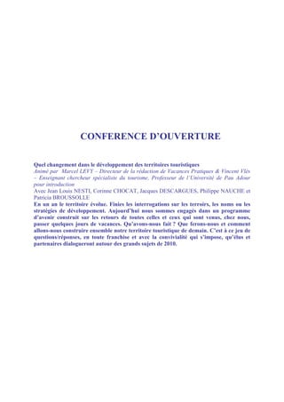 CONFERENCE D’OUVERTURE

Quel changement dans le développement des territoires touristiques
Animé par Marcel LEVY – Directeur de la rédaction de Vacances Pratiques & Vincent Vlès
– Enseignant chercheur spécialiste du tourisme, Professeur de l’Université de Pau Adour
pour introduction
Avec Jean Louis NESTI, Corinne CHOCAT, Jacques DESCARGUES, Philippe NAUCHE et
Patricia BROUSSOLLE
En un an le territoire évolue. Finies les interrogations sur les terroirs, les noms ou les
stratégies de développement. Aujourd’hui nous sommes engagés dans un programme
d’avenir construit sur les retours de toutes celles et ceux qui sont venus, chez nous,
passer quelques jours de vacances. Qu’avons-nous fait ? Que ferons-nous et comment
allons-nous construire ensemble notre territoire touristique de demain. C’est à ce jeu de
questions/réponses, en toute franchise et avec la convivialité qui s’impose, qu’élus et
partenaires dialogueront autour des grands sujets de 2010.
 