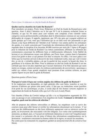 ATELIER 5 LE CAFE DU TOURISME

Pierre Josse, le rédacteur en chef du Guide du Routard

Quelles sont les clientèles du Guide Du Routard ?
Pour introduire ses propos, Pierre Josse, Rédacteur en Chef du Guide du Routard pose cette
question. Ainsi il attire l’attention sur le fait que 50 % de la jeunesse scolarisée forme sa
clientèle, et que les 50 autres pour cent restants sont composés d’une clientèle toutes
catégories socios professionnelles confondues dont le dénominateur commun est une certaine
philosophie de voyages. Il rappelle, également, que 18% des gens qui voyagent achètent un
guide quelque qu’il soit, mais que l’utilisation qui en est faite reste très personnelle et que
chacun a une façon différente de l’aborder et de l’utiliser. Ceci amène parfois les utilisateurs
des guides, à se sentir concernés par l’exactitude des informations délivrées dans le guide, et
engendre donc la réception d’en moyenne 40 000 courriers par mois (de 3 lignes à 40 pages)
pour la rédaction du Guide du Routard. Ces lettres commentent, affirment ou infirment des
commentaires concernant les différents lieux et établissements référencés. Cette fidélité du
lectorat et ces informations reçues sont définies, par Pierre Josse, comme étant le baromètre
exact d’un guide et donc ce qui permet d’en faire sa réussite. En effet, c’est aussi grâce à ces
lettres que les touristes arrivent à découvrir des lieux totalement isolés, mais qui vont s’avérer
être, je cite de « véritables pépites » de par la qualité de leur accueil, la beauté des lieux, la
gentillesse et la richesse des hôtes. Pour le rédacteur en chef du Guide du Routard il est une
certitude que rien n’est plus important que l’accueil chaleureux d’un hôte épicurien qui saura
mettre en exergue, comme nul autre, les richesses patrimoniales de son territoire ; quiconque a
oublié ces valeurs d’une grande simplicité mais pourtant d’une extrême richesse, ne peut
espérer figurer un jour dans le guide du Routard.

Questions posées à Pierre Josse :

Pourquoi n’existe-t-il pas une version anglaise des éditions du guide du Routard ?
Si les traductions sont demandées, en règle générale elles sont faites, toutefois se sont les
maisons d’éditions qui gèrent cette partie aussi, il faut que ces traductions soient justifiées
d’un point de vue économique, et puis, il existe déjà de très bonnes versions anglaises se
rapprochant du Guide du Routard, telles que Let’s Go ou le Lonely Planet.

Une chambre d’hôtes de Corrèze indique qu’elle a vu sa fréquentation augmentée de 35%
suite au passage et aux commentaires d’un enquêteur du Guide. Comment se déroulent ces
enquêtes, quels sont les critères de sélection ?

Afin de proposer des éditions retravaillées et affinées, les enquêteurs vont se servir des
courriers reçus pour aller fureter et vérifier les informations directement sur le terrain. C’est
ainsi que des établissements ou des lieux référencés auparavant vont se retrouver exclus du
guide, ou inversement, des nouveautés vont être intégrées. Les visites sont systématiquement
anonymes, au départ, puis, si l’accueil est réellement chaleureux et convivial l’enquêteur peut-
être amené à se présenter afin de tenter d’obtenir des informations complémentaires sur la
destination : notamment concernant les bonnes tables de la région, ou encore les anecdotes.
Par contre pour les restaurants les enquêteurs gardent un anonymat total afin de conserver leur
liberté.



                                                                                               20
 