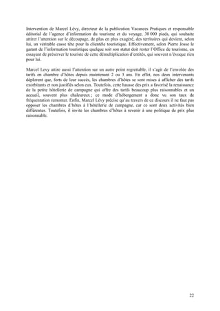 Intervention de Marcel Lévy, directeur de la publication Vacances Pratiques et responsable
éditorial de l’agence d’information du tourisme et du voyage, 30 000 pieds, qui souhaite
attirer l’attention sur le découpage, de plus en plus exagéré, des territoires qui devient, selon
lui, un véritable casse tête pour la clientèle touristique. Effectivement, selon Pierre Josse le
garant de l’information touristique quelque soit son statut doit rester l’Office de tourisme, en
essayant de préserver le touriste de cette démultiplication d’entités, qui souvent n’évoque rien
pour lui.

Marcel Levy attire aussi l’attention sur un autre point regrettable, il s’agit de l’envolée des
tarifs en chambre d’hôtes depuis maintenant 2 ou 3 ans. En effet, nos deux intervenants
déplorent que, forts de leur succès, les chambres d’hôtes se sont mises à afficher des tarifs
exorbitants et non justifiés selon eux. Toutefois, cette hausse des prix a favorisé la renaissance
de la petite hôtellerie de campagne qui offre des tarifs beaucoup plus raisonnables et un
accueil, souvent plus chaleureux ; ce mode d’hébergement a donc vu son taux de
fréquentation remonter. Enfin, Marcel Lévy précise qu’au travers de ce discours il ne faut pas
opposer les chambres d’hôtes à l’hôtellerie de campagne, car ce sont deux activités bien
différentes. Toutefois, il invite les chambres d’hôtes à revenir à une politique de prix plus
raisonnable.




                                                                                               22
 