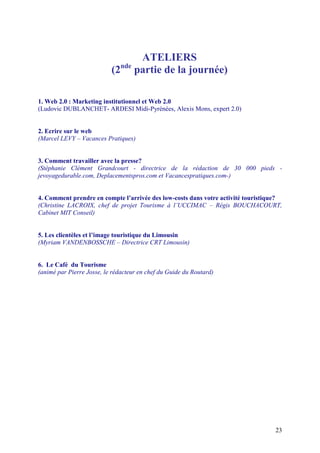 ATELIERS
                                nde
                           (2         partie de la journée)

1. Web 2.0 : Marketing institutionnel et Web 2.0
(Ludovic DUBLANCHET- ARDESI Midi-Pyrénées, Alexis Mons, expert 2.0)


2. Ecrire sur le web
(Marcel LEVY – Vacances Pratiques)


3. Comment travailler avec la presse?
(Stéphanie Clément Grandcourt - directrice de la rédaction de 30 000 pieds -
jevoyagedurable.com, Deplacementspros.com et Vacancespratiques.com-)


4. Comment prendre en compte l’arrivée des low-costs dans votre activité touristique?
(Christine LACROIX, chef de projet Tourisme à l’UCCIMAC – Régis BOUCHACOURT,
Cabinet MIT Conseil)


5. Les clientèles et l’image touristique du Limousin
(Myriam VANDENBOSSCHE – Directrice CRT Limousin)


6. Le Café du Tourisme
(animé par Pierre Josse, le rédacteur en chef du Guide du Routard)




                                                                                  23
 