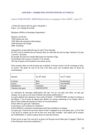 ATELIER 1 : MARKETING INSTITUTIONNEL ET WEB 2.0


Ludovic DUBLANCHET- ARDESI Midi-Pyrénées accompagné d’Alexis MONS – expert 2.0


« Faites des choses dont les gens vont parler »
Enjeu : on a changé de monde

Quelques chiffres et remarques importantes :

Internet a eu 40 ans
1990 création du web
1995 début du commerce électronique
1998 naissance de Google
2004 Facebook

Aujourd’hui on peut déjà dire que le web 2.0 est obsolète.
En 2012 tout le monde sera sur internet donc les individus de tous les âges, Internet n’est pas
« un truc » de jeune.
En Europe du nord ceci touche déjà toutes les tranches d’âge.
Si Facebook était un pays il serait le 3e du monde.
30% des Français sont membres d’un réseau social.

Nous sommes dans un web de gens qui se parlent, le réseau social c’est du voisinage ni plus,
ni moins ! On parle de tout et de rien c’est donc juste une évolution dans la façon de
communiquer.


Internet                         Au 20e siècle                    Au 21e siècle

Contenu                          Rare                             Surabondant
Source                           Rare                             innombrable
Distribution                     Contrôlée                        Ouverte
Attention des gens               ABONDANTE                        RARE

La saturation de messages publicitaires fait que l’on ne voit plus rien donc, en tant que
marque, est ce que ça a un sens d’acheter des encarts publicitaires ?
Les gens dédient leur attention à leur centre d’intérêt = l’AFFINITAIRE est donc le créneau à
privilégier. C’est le point de départ pour définir ses actions marketing (c’est l’hyper ciblé et
plus le mass média qui permet un retour sur investissement).
Il faut cibler les gens par l’affinitaire.
Concurrence sur le marché de l’attention !
Il faut réfléchir à comment communiquer pour bien introduire sa marque.
Les gens qui s’inscrivent sur notre réseau social s’engagent avec nous parce que, si ils le font
c’est qu’ils le veulent, qu’ils ont un lien avec nous (par exemple : leur région qu’ils aiment,
qu’ils défendent). L’action se passe donc au cœur des réseaux.

Il faut savoir ce que l’on veut qu’il se passe à la fin pour savoir dans quoi s’engager ! Quel est
le but final pour moi (mon entreprise) ?


                                                                                               24
 