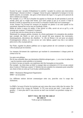 Ecouter les gens / accepter d’abandonner le contrôle / accepter les actions sans intervention
hiérarchique / discuter en direct / s’engager / laisser les gens s’approprier la marque (c’est une
réalité concrète, un exemple : des gens se font tatouer des logos !). Les gens ont le pouvoir de
faire et défaire une marque.
Par exemple, il y a 150 ans le boucher du quartier ne faisait pas de pub pourtant il avait du
monde, parce que sa viande était bonne, qu’il était sympa et que ça se savait ! C’était le
bouche à oreille et aujourd’hui on est revenu à ce bouche à oreille mais sur le numérique !
Avant, lorsque l’on revenait de vacances on montrait ses photos à ses amis quand on les
rencontrait, aujourd’hui on les met sur Facebook, Flickr, …
Média de masse à masse de média, il faut choisir sa cible, savoir où est ce qu’il y a du
message qui va passer ? Comment il va passer ?
A savoir que tous les retours du net se mesurent.
Maintenant les marques parlent, écoutent, les clients participent à la conception des produits
(par exemple des hôtels se sont servis de second life pour proposer des nouveautés,
réaménagements, décorations des chambres / la ville de Rennes s’en sert pour ses projets
d’aménagements urbains, on vous envoie sur votre Iphone, quand vous êtes à un endroit
précis de la ville, le projet prévu).

Sur Flickr, regarder les photos publiées sur sa région permet de voir comment sa région/sa
ville est perçue par les touristes.

Les marques deviennent des expériences qui touchent le consommateur à chaque point de
contact avec lui.

Les gens sont globaux.
On est tous ensemble dans une destination (hôtelier-aéroport-gare-…), on a tous le même but
= que les touristes soient satisfaits et reviennent.
Le client n’est pas en tranche, son expérience doit être homogène en tous points.
Par exemple : un client dans un hôtel va manger dans un restaurant et il n’en est pas content
donc il rentre à l’hôtel pas content ! L’hôtelier devrait connaître les restaurants pour conseiller
son client et faire en sorte qu’il soit le plus satisfait possible.

DMO = Destination Management Organisation
DMO = un écosystème

Les différents métiers doivent communiquer entre eux, peut-être sous la coupe des
institutions.


La DMO c’est aussi d’inciter les touristes qui sont venus chez nous à aller chez les autres. Par
exemple, retour d’un voyage de Finlande : le TO vous envoie par mail, 1 mois après, des
goodies… 2 mois plus tard il vous renvoie un mail vous invitant à un prochain voyage en…
Suède !

                            DON’T TELL ME YOU’RE GREAT
                                       BE GREAT
                               Voilà ce qui est fondamental.




                                                                                                25
 