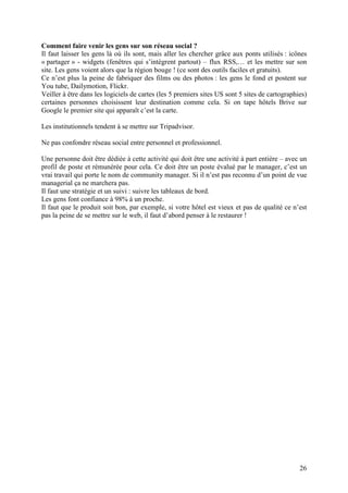 Comment faire venir les gens sur son réseau social ?
Il faut laisser les gens là où ils sont, mais aller les chercher grâce aux ponts utilisés : icônes
« partager » - widgets (fenêtres qui s’intègrent partout) – flux RSS,… et les mettre sur son
site. Les gens voient alors que la région bouge ! (ce sont des outils faciles et gratuits).
Ce n’est plus la peine de fabriquer des films ou des photos : les gens le fond et postent sur
You tube, Dailymotion, Flickr.
Veiller à être dans les logiciels de cartes (les 5 premiers sites US sont 5 sites de cartographies)
certaines personnes choisissent leur destination comme cela. Si on tape hôtels Brive sur
Google le premier site qui apparaît c’est la carte.

Les institutionnels tendent à se mettre sur Tripadvisor.

Ne pas confondre réseau social entre personnel et professionnel.

Une personne doit être dédiée à cette activité qui doit être une activité à part entière – avec un
profil de poste et rémunérée pour cela. Ce doit être un poste évalué par le manager, c’est un
vrai travail qui porte le nom de community manager. Si il n’est pas reconnu d’un point de vue
managerial ça ne marchera pas.
Il faut une stratégie et un suivi : suivre les tableaux de bord.
Les gens font confiance à 98% à un proche.
Il faut que le produit soit bon, par exemple, si votre hôtel est vieux et pas de qualité ce n’est
pas la peine de se mettre sur le web, il faut d’abord penser à le restaurer !




                                                                                                26
 