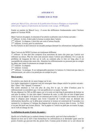 ATELIER N°2

                                     ECRIRE SUR LE WEB


animé par Marcel Lévy, directeur de la publication Vacances Pratiques et responsable
éditorial de l’agence d’information du tourisme et du voyage, 30 000 pieds.

Entrée en matière de Marcel Levy : il existe des différences fondamentales entre l’écriture
papier et l’écriture WEB.

Dans l’univers du papier, la structure d’un article se présente sous la forme suivante :
1er réfèrent : le titre, il doit aider le lecteur à rentrer dans l’article
2ème réfèrent : le chapeau, il doit être une sorte d’amuse bouche
3ème réfèrent : le texte, puis la conclusion
En fin d’article on doit retrouver un encadré pratique donnant les informations indispensables.


Dans l’univers du WEB l’écriture est totalement différente
1er réfèrent : le titre doit être composé d’un maximum de mots clés pour que l’article soir
référencé au mieux. Plus les mots sont associés mieux l’article sera référencé. Il n’y a pas de
problème de longueur de titre sur le web, au contraire plus le titre est long, plus il est
susceptible de contenir des mots clés. Attention les référencements ne prennent pas en compte
les dates, par contre ils prennent en compte les mois.
2ème réfèrent : le chapeau
3ème réfèrent : le texte
4ème réfèrent : le pratique. Il est indispensable pourtant il n’entrera il n’intervient pas dans le
référencement, car celui-ci ne prend pas en compte les prix.

Bon à savoir :

Un article a une durée de vie assez longue sur le net.
Les règles importantes à respecter sont de renseigner dans chaque article les points suivants :
Qui ? Quoi ? Où ? Quand ? Comment ?
Par contre attention si l’on cite plus de cinq fois le qui, le robot d’analyse pour le
référencement va considérer que c’est une publicité et va rejeter l’article.
Ne pas dépasser les 500 ou 600 signes car si le texte est trop long la perception du lecteur ne
sera plus la même. Le titre doit capter l’attention de suite, ce doit être un titre d’appel pour
éviter le clic de départ. Si le lecteur est intéressé par le titre, il va falloir tout mettre en œuvre
dans le chapeau pour intriguer sans livrer l’essentiel de l’article mais en donnant des
informations factuelles, car le délai pour conserver le lecteur est seulement de 8 secondes à ce
moment là. La réponse à l’intrigue du chapeau doit ensuite se trouver dans le texte. Le Web
n’est pas fait pour une lecture directe. Sur le papier si l’article ne plaît pas on tourne la page,
sur le web on change de site.

La définition du point d’entrée du papier :

Quelle est la finalité que je souhaite donner à mon article, quel est le but rechercher ?
Quand on écrit sur le web il faut hiérarchiser les informations et se demander quels sont les
points d’entrée qui peuvent être des points forts. Comme point d’entrée on va soit choisir de


                                                                                                   27
 