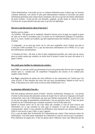 l’ultra thématisation, c'est-à-dire qu’on va vraiment thématiser pour n’attirer que les lecteurs
vraiment intéressés, soit choisir le plus petit dénominateur commun (c’est-à-dire une petite
information pertinente mais relativement commune). Qu’est-ce qui fait une bonne information
de point d’entrée : Il faut qu’elle soit factuelle, originale, qu’elle mette en valeur la rareté,
l’exclusivité, un peu décalée mais pas trop, et qu’elle soit spécifique.


Qu’est-ce qui fait aussi la valeur d’un texte ?

Quelles sont les règles :
-La lisibilité : Elle passe par la simplicité. Quand le lecteur ouvre la page son regard se porte
de suite sur le titre (2 secondes), puis il se porte sur les informations pratiques (2 secondes),
puis il va venir s’arrêter sur la photo, qui doit impérativement être intitulée, sinon il n’y a pas
d’intérêt.

-L’originalité : on ne peut pas écrire sur le web sans originalité sinon l’article sera plat et
n’aura pas l’effet escompté. Il n’y a pas de mauvaises informations sur le WEB, il n’y a que
des informations mal présentées.

-L’insertion de liens : elle doit se faire le plus simplement possible, par contre pas de soucis
pour en mettre autant que souhaité, on incite ainsi le lecteur à rester sur notre site même si il
quitte l’article.


Des outils pour faciliter la rédaction des articles :

Les CMS : ce sont des outils qui permettent d’avoir une gestion plus fine de mise en page des
articles (par ex : wmaker.net). Ils simplifient l’intégration des articles et les rendent plus
souples et plus faciles.

Les Tags : permettent de mettre des mots référents ou des expressions sur l’article que l’on
vient d’écrire. Il faut chercher des mots clés qui nous correspondent. Quand on écrit sur le
Web, il faut penser aux outils sinon on divise notre lisibilité par 2 ou 3.


La structure éditoriale d’un site :

Elle doit proposer plusieurs points d’entrée : histoire, architecture, boutique etc…Les points
d’entrée ne doivent pas être présentés comme de la pub. Sur le web on ne réagi pas à de la pub
commerciale, mais à de l’information qui aura une finalité commerciale. De ce fait entrer sur
un site par une page de présentation commerciale c’est une grossière erreur. Il faut une porte
d’entrée sur de l’information qui va donner au lecteur l’envie d’aller plus loin.
Quand un lecteur arrive sur le site d’un office par exemple, il veut de suite trouver une
information sur ce qui constitue la ville, puis sa situation. Il vaut des données à valeur
communicante. Après il veut connaître les différences mais attention aux fausses différences.
Enfin il veut savoir ce que j’offre, ce que j’apporte.
Il n’y a pas de règle dans la hiérarchie de l’information par contre il faut retrouver toutes les
informations. Une autre partie importante de l’éditoriale se sont les services que l’on propose.
Pour référencer les pages prix, il faut les glisser dans l’éditorial, sinon sans éditoriale pas de



                                                                                                28
 