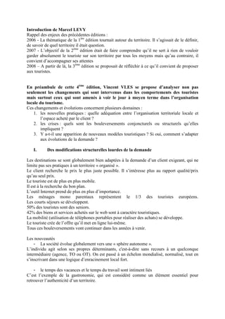 Introduction de Marcel LEVY
Rappel des enjeux des précédentes éditions :
2006 - La thématique de la 1ère édition tournait autour du territoire. Il s’agissait de le définir,
de savoir de quel territoire il était question.
2007 - L’objectif de la 2ème édition était de faire comprendre qu’il ne sert à rien de vouloir
garder absolument le touriste sur son territoire par tous les moyens mais qu’au contraire, il
convient d’accompagner ses attentes
2008 – A partir de là, la 3ème édition se proposait de réfléchir à ce qu’il convient de proposer
aux touristes.


En préambule de cette 4ème édition, Vincent VLES se propose d’analyser non pas
seulement les changements qui sont intervenus dans les comportements des touristes
mais surtout ceux qui sont amenés à voir le jour à moyen terme dans l’organisation
locale du tourisme.
Ces changements et évolutions concernent plusieurs domaines :
    1. les nouvelles pratiques : quelle adéquation entre l’organisation territoriale locale et
        l’espace acheté par le client ?
    2. les crises : quels sont les bouleversements conjoncturels ou structurels qu’elles
        impliquent ?
    3. Y a-t-il une apparition de nouveaux modèles touristiques ? Si oui, comment s’adapter
        aux évolutions de la demande ?

   I.      Des modifications structurelles lourdes de la demande

Les destinations se sont globalement bien adaptées à la demande d’un client exigeant, qui ne
limite pas ses pratiques à un territoire « organisé ».
Le client recherche le prix le plus juste possible. Il s’intéresse plus au rapport qualité/prix
qu’au seul prix.
Le touriste est de plus en plus mobile.
Il est à la recherche du bon plan.
L’outil Internet prend de plus en plus d’importance.
Les ménages mono parentaux représentent le 1/3 des touristes européens.
Les courts séjours se développent.
50% des touristes sont des seniors.
42% des biens et services achetés sur le web sont à caractère touristiques.
La mobilité (utilisation de téléphones portables pour réaliser des achats) se développe.
Le touriste crée de l’offre qu’il met en ligne lui-même.
Tous ces bouleversements vont continuer dans les années à venir.

Les nouveautés
    - La société évolue globalement vers une « sphère autonome ».
L’individu agit selon ses propres déterminants, c'est-à-dire sans recours à un quelconque
intermédiaire (agence, TO ou OT). On est passé à un échelon mondialisé, normalisé, tout en
s’inscrivant dans une logique d’enracinement local fort.

    - le temps des vacances et le temps du travail sont intiment liés
C’est l’exemple de la gastronomie, qui est considéré comme un élément essentiel pour
retrouver l’authenticité d’un territoire.
 